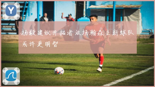 杨毅建议开拓者放杨瀚森去新球队或许更明智
