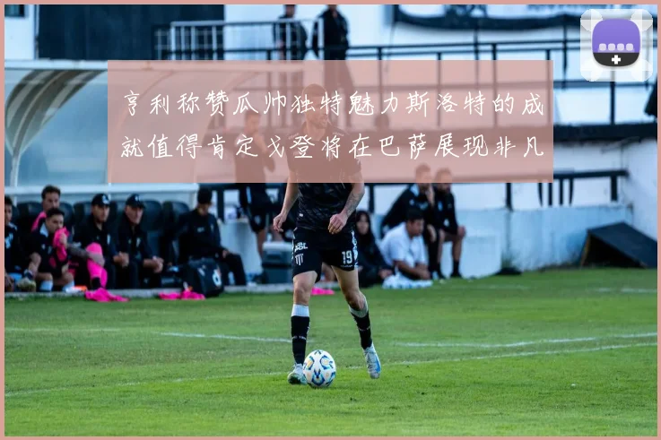 亨利称赞瓜帅独特魅力斯洛特的成就值得肯定戈登将在巴萨展现非凡才华