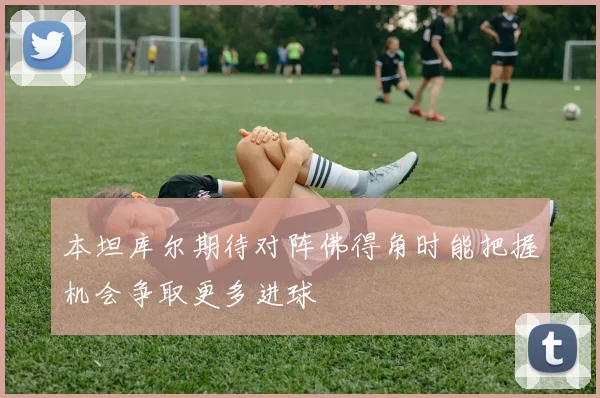 本坦库尔期待对阵佛得角时能把握机会争取更多进球