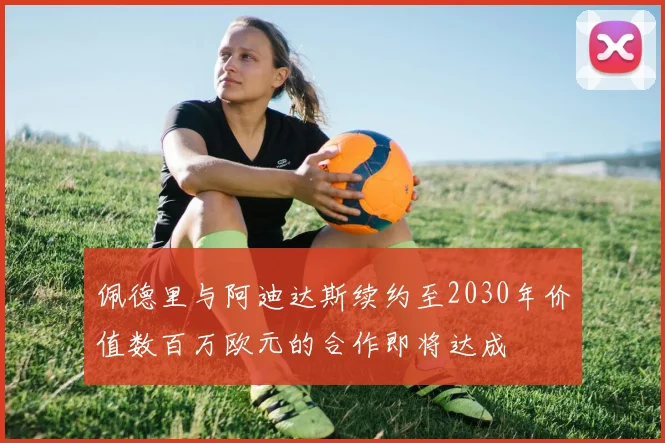 佩德里与阿迪达斯续约至2030年价值数百万欧元的合作即将达成