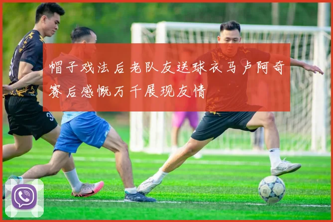 帽子戏法后老队友送球衣马卢阿奇赛后感慨万千展现友情