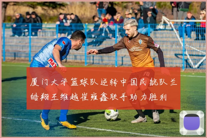 厦门大学篮球队逆转中国民航队兰皓翔王维越崔雍鑫联手助力胜利