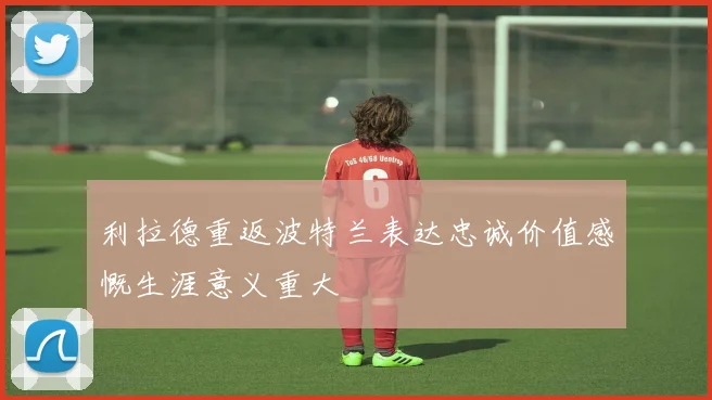 利拉德重返波特兰表达忠诚价值感慨生涯意义重大
