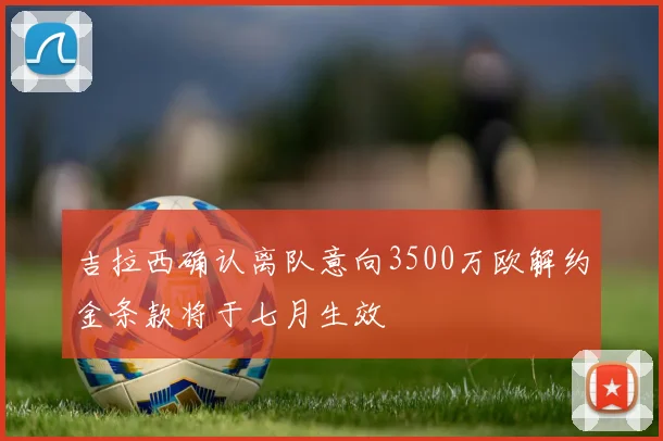 吉拉西确认离队意向3500万欧解约金条款将于七月生效