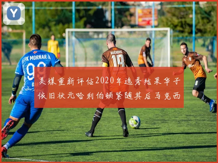 美媒重新评估2020年选秀结果华子依旧状元哈利伯顿紧随其后马克西位列探花