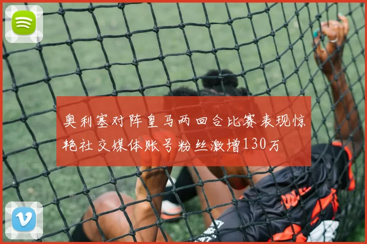 奥利塞对阵皇马两回合比赛表现惊艳社交媒体账号粉丝激增130万