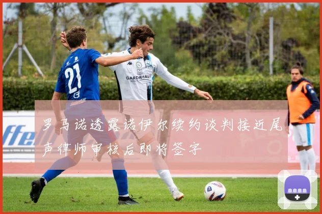 罗马诺透露诺伊尔续约谈判接近尾声律师审核后即将签字