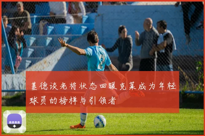 基德谈老将状态回暖克莱成为年轻球员的榜样与引领者