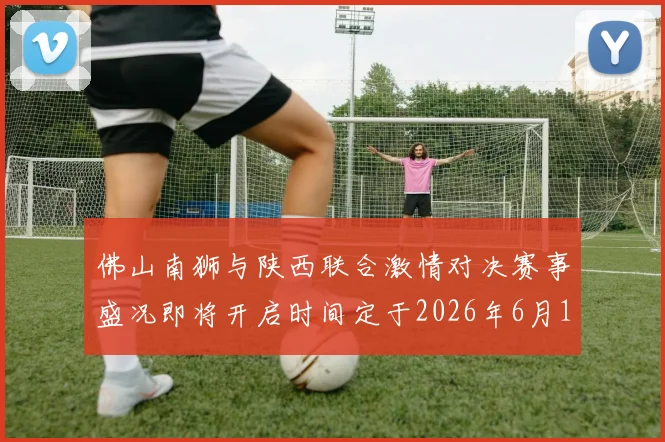 佛山南狮与陕西联合激情对决赛事盛况即将开启时间定于2026年6月14日周日晚上七点半