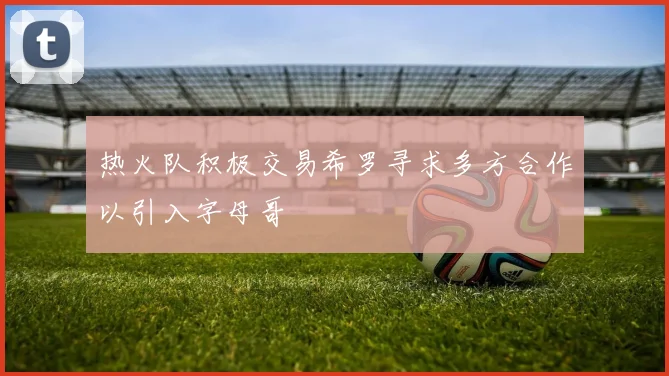 热火队积极交易希罗寻求多方合作以引入字母哥