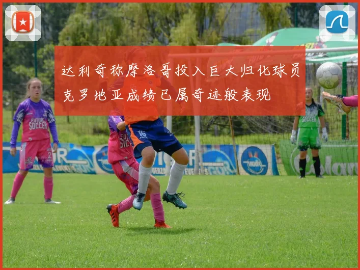 达利奇称摩洛哥投入巨大归化球员克罗地亚成绩已属奇迹般表现