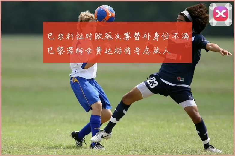 巴尔科拉对欧冠决赛替补身份不满巴黎若转会费达标将考虑放人