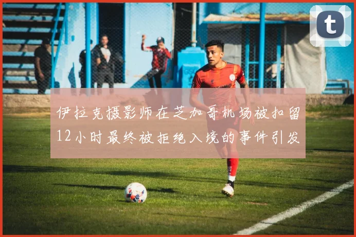 伊拉克摄影师在芝加哥机场被扣留12小时最终被拒绝入境的事件引发关注