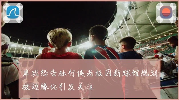 库班怒告独行侠老板因新球馆规划被边缘化引发关注