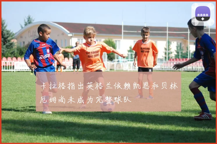 卡拉格指出英格兰依赖凯恩和贝林厄姆尚未成为完整球队