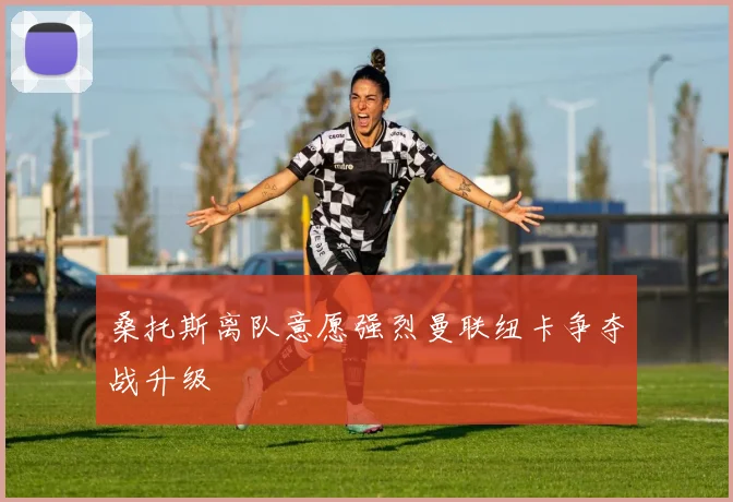 桑托斯离队意愿强烈曼联纽卡争夺战升级