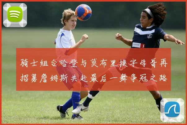 骑士组合哈登与莫布里换字母哥再招募詹姆斯共赴最后一舞争冠之路