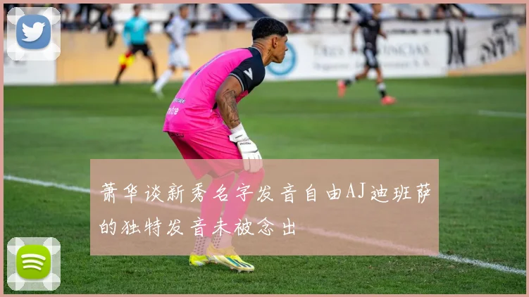 萧华谈新秀名字发音自由AJ迪班萨的独特发音未被念出