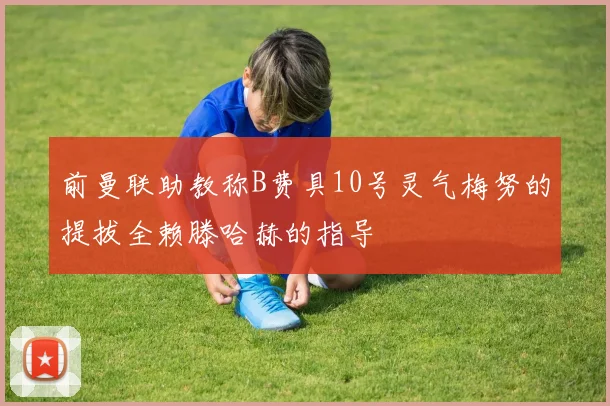 前曼联助教称B费具10号灵气梅努的提拔全赖滕哈赫的指导
