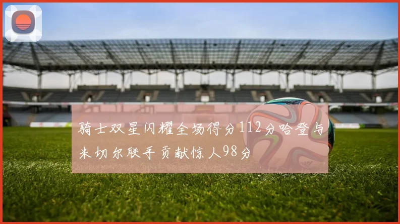 骑士双星闪耀全场得分112分哈登与米切尔联手贡献惊人98分