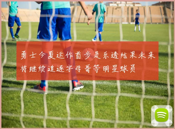 勇士今夏运作首步是乐透结果未来将继续追逐字母哥等明星球员