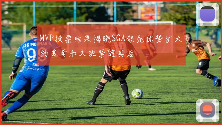 MVP投票结果揭晓SGA领先优势扩大约基奇和文班紧随其后